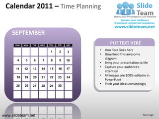 Calendar 2011 – Time Planning


     SEPTEMBER
      SUN   MON   TUE   WED   THU   FRI   SAT
                                                       PUT TEXT HERE
                               1    2
                                                •   Your Text Goes here
                                          3
                                                •   Download this awesome
       4           6
                                                    diagram
             5           7     8    9     10
                                                •   Bring your presentation to life
                                                •   Capture your audience’s
       11   12    13    14    15    16    17
                                                    attention
                                                •   All images are 100% editable in
       18   19    20    21    22    23    24
                                                    PowerPoint
            26
                                                •   Pitch your ideas convincingly
       25         27    28    29    30




www.slideteam.net                                                             Your Logo
 