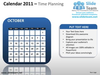 Calendar 2011 – Time Planning


     OCTOBER
      SUN   MON   TUE   WED   THU   FRI   SAT
                                                       PUT TEXT HERE
                                                •   Your Text Goes here
                                          1
                                                •   Download this awesome
                                                    diagram
       2     3    4      5     6    7     8
                                                •   Bring your presentation to life
                                                •   Capture your audience’s
       9    10    11    12    13    14    15
                                                    attention
                                                •   All images are 100% editable in
       16   17    18    19    20    21    22
                                                    PowerPoint
                                                •   Pitch your ideas convincingly
      23    24    25    26    27    28    29

      30    31




www.slideteam.net                                                             Your Logo
 