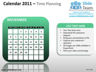 Calendar 2011 – Time Planning


     NOVEMBER
      SUN   MON   TUE   WED   THU   FRI   SAT
                                                       PUT TEXT HERE
                                                •   Your Text Goes here
                   1     2     3    4     5
                                                •   Download this awesome
                                                    diagram
       6     7     8     9    10    11    12
                                                •   Bring your presentation to life
                                                •   Capture your audience’s
       13   14    15    16    17    18    19        attention
                                                •   All images are 100% editable in
       20   21    22    23    24    25    26        PowerPoint
                                                •   Pitch your ideas convincingly
       27   28    29    30




www.slideteam.net                                                             Your Logo
 