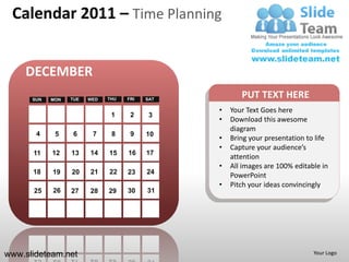 Calendar 2011 – Time Planning


    DECEMBER
      SUN   MON   TUE   WED   THU   FRI   SAT
                                                       PUT TEXT HERE
                                                •   Your Text Goes here
                               1     2     3
                                                •   Download this awesome
                                                    diagram
       4     5     6     7     8     9    10
                                                •   Bring your presentation to life
                                                •   Capture your audience’s
      11    12    13    14    15    16    17
                                                    attention
                                                •   All images are 100% editable in
      18    19    20    21    22    23    24
                                                    PowerPoint
                                                •   Pitch your ideas convincingly
      25    26    27    28    29    30    31




www.slideteam.net                                                             Your Logo
 
