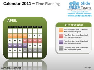 Calendar 2011 – Time Planning


     APRIL
      SUN   MON   TUE   WED   THU   FRI   SAT
                                                 PUT TEXT HERE
                                                Your Text Goes here. Download
                                     1     2
                                                this awesome diagram.

       3    4     5      6    7     8     9     Your Text Goes here. Download
                                                this awesome diagram.
      10    11    12    13    14    15    16    Your Text Goes here. Download
                                                this awesome diagram.
      17    18    19    20    21    22    23
                                                Your Text Goes here. Download
                                                this awesome diagram.
      24    25    26    27    28    29    30




www.slideteam.net                                                        Your Logo
 