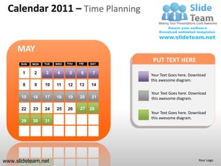 Calendar 2011 – Time Planning


     MAY
      SUN   MON   TUE   WED   THU   FRI   SAT
                                                 PUT TEXT HERE
       1    2     3      4     5     6     7    Your Text Goes here. Download
                                                this awesome diagram.
       8     9    10    11    12    13    14
                                                Your Text Goes here. Download
      15    16    17    18    19    20    21    this awesome diagram.

      22    23    24    25    26    27    28
                                                Your Text Goes here. Download
                                                this awesome diagram.
      29    30    31




www.slideteam.net                                                        Your Logo
 
