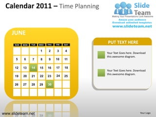 Calendar 2011 – Time Planning


     JUNE
      SUN   MON   TUE   WED   THU   FRI   SAT
                                                PUT TEXT HERE
                         1    2     3     4
                                                Your Text Goes here. Download
                                                this awesome diagram.
       5    6     7      8     9    10    11

      12    13    14    15    16    17    18
                                                Your Text Goes here. Download
                                                this awesome diagram.
      19    20    21    22    23    24    25

      26    27    28    29    30




www.slideteam.net                                                       Your Logo
 