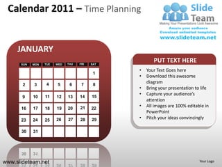 Calendar 2011 – Time Planning


     JANUARY
      SUN   MON   TUE   WED   THU   FRI   SAT
                                                       PUT TEXT HERE
                                                •   Your Text Goes here
                                           1
                                                •   Download this awesome
                   4
                                                    diagram
       2    3           5      6     7     8
                                                •   Bring your presentation to life
                                                •   Capture your audience’s
       9    10    11    12    13    14    15
                                                    attention
            17          19    20    21    22
                                                •   All images are 100% editable in
      16          18
                                                    PowerPoint
      23    24    25    26    27    28    29    •   Pitch your ideas convincingly

      30    31




www.slideteam.net                                                             Your Logo
 
