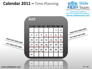 Calendar 2011 – Time Planning


                    JULY
                    SUN   MON   TUE   WED   THU   FRI   SAT


                                                   1     2

                     3     4    5      6     7     8     9

                     10    11   12    13    14    15    16

                     17   18    19    20    21    22    23

                     24   25    26    27    28    29    30

                     31




www.slideteam.net                                             Your Logo
 