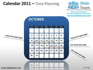 Calendar 2011 – Time Planning


                    OCTOBER
                    SUN   MON   TUE   WED   THU   FRI   SAT


                                                        1

                     2     3    4      5     6    7     8

                     9    10    11    12    13    14    15

                     16   17    18    19    20    21    22    PUT YOUR TEXT HERE


                     23   24    25    26    27    28    29

                    30    31




www.slideteam.net                                                           Your Logo
 