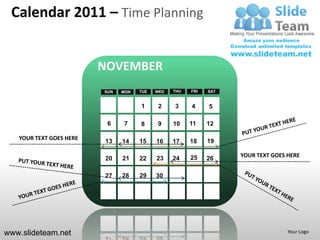Calendar 2011 – Time Planning


                         NOVEMBER
                         SUN   MON   TUE   WED   THU   FRI   SAT


                                     1      2    3     4     5

                          6    7     8     9     10    11    12

   YOUR TEXT GOES HERE                                       19
                         13    14    15    16    17    18

                                                       25          YOUR TEXT GOES HERE
                         20    21    22    23    24          26

                         27    28    29    30




www.slideteam.net                                                                 Your Logo
 