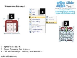 Ungrouping the object

                                                    2
            1
                                                         3




1. Right click the object.
2. Choose Group and then Ungroup.
3. Click beside the object and drag the arrow over it.

www.slideteam.net
 