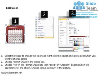Edit Color

                                         2                           3
            1




1. Select the shape to change the color and Right click the object( click any object which you
   want to change color)
2. Choose Format Shape in the dialog box.
3. Choose “Fill” in the Format Shape box then “Solid” or “Gradient” depending on the
   appearance of the object. Change colour as shown in the picture.
www.slideteam.net
 