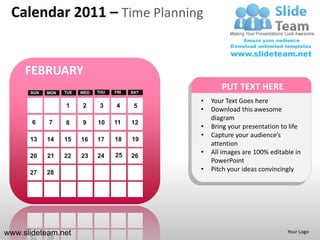 Calendar 2011 – Time Planning


     FEBRUARY
      SUN   MON   TUE   WED   THU   FRI   SAT
                                                       PUT TEXT HERE
                                                •   Your Text Goes here
                  1     2      3    4      5
                                                •   Download this awesome
                                                    diagram
       6    7     8     9     10    11    12
                                                •   Bring your presentation to life
                                                •   Capture your audience’s
      13    14    15    16    17    18    19
                                                    attention
                                    25          •   All images are 100% editable in
      20    21    22    23    24          26
                                                    PowerPoint
      27    28
                                                •   Pitch your ideas convincingly




www.slideteam.net                                                             Your Logo
 