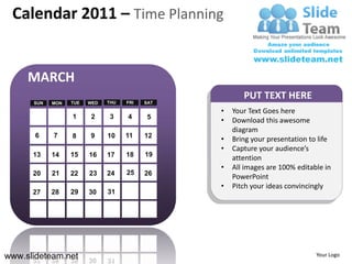 Calendar 2011 – Time Planning


     MARCH
                                                       PUT TEXT HERE
      SUN   MON   TUE   WED   THU   FRI   SAT

                                                •   Your Text Goes here
                  1     2     3     4      5
                                                •   Download this awesome
                                                    diagram
       6    7     8     9     10    11    12
                                                •   Bring your presentation to life
                                                •   Capture your audience’s
      13    14    15    16    17    18    19
                                                    attention
                                                •   All images are 100% editable in
      20    21    22    23    24    25    26
                                                    PowerPoint
                                                •   Pitch your ideas convincingly
      27    28    29    30    31




www.slideteam.net                                                             Your Logo
 