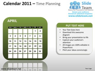 Calendar 2011 – Time Planning


     APRIL
      SUN   MON   TUE   WED   THU   FRI   SAT
                                                       PUT TEXT HERE
                                                •   Your Text Goes here
                                     1     2
                                                •   Download this awesome
                                                    diagram
       3    4     5      6    7     8     9
                                                •   Bring your presentation to life
                                                •   Capture your audience’s
      10    11    12    13    14    15    16
                                                    attention
                                    22
                                                •   All images are 100% editable in
      17    18    19    20    21          23
                                                    PowerPoint
                                                •   Pitch your ideas convincingly
      24    25    26    27    28    29    30




www.slideteam.net                                                             Your Logo
 