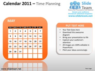 Calendar 2011 – Time Planning


     MAY
      SUN   MON   TUE   WED   THU   FRI   SAT
                                                       PUT TEXT HERE
                                                •   Your Text Goes here
       1    2     3      4     5     6     7
                                                •   Download this awesome
                                                    diagram
       8     9    10    11    12    13    14
                                                •   Bring your presentation to life
                                                •   Capture your audience’s
      15    16    17    18    19    20    21
                                                    attention
                                                •   All images are 100% editable in
      22    23    24    25    26    27    28
                                                    PowerPoint
                                                •   Pitch your ideas convincingly
      29    30    31




www.slideteam.net                                                             Your Logo
 