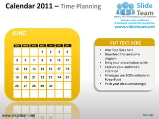 Calendar 2011 – Time Planning


     JUNE
      SUN   MON   TUE   WED   THU   FRI   SAT
                                                       PUT TEXT HERE
                         1    2     3     4
                                                •   Your Text Goes here
                                                •   Download this awesome
       5    6                       10
                                                    diagram
                  7      8     9          11
                                                •   Bring your presentation to life
                                                •   Capture your audience’s
      12    13    14    15    16    17    18
                                                    attention
                                    24
                                                •   All images are 100% editable in
      19    20    21    22    23          25
                                                    PowerPoint
                                                •   Pitch your ideas convincingly
      26    27    28    29    30




www.slideteam.net                                                             Your Logo
 