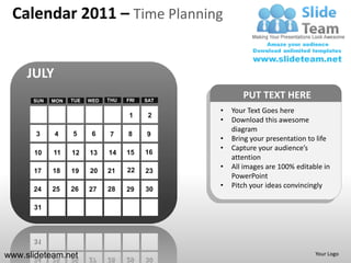Calendar 2011 – Time Planning


     JULY
      SUN   MON   TUE   WED   THU   FRI   SAT
                                                       PUT TEXT HERE
                                                •   Your Text Goes here
                                     1     2
                                                •   Download this awesome
                                                    diagram
       3    4     5      6    7     8     9
                                                •   Bring your presentation to life
                                                •   Capture your audience’s
      10    11    12    13    14    15    16
                                                    attention
                                    22
                                                •   All images are 100% editable in
      17    18    19    20    21          23
                                                    PowerPoint
      24    25    26    27    28    29    30
                                                •   Pitch your ideas convincingly

      31




www.slideteam.net                                                             Your Logo
 