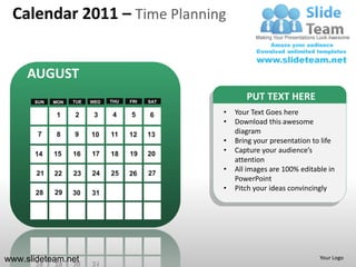 Calendar 2011 – Time Planning


     AUGUST
      SUN   MON   TUE   WED   THU   FRI   SAT
                                                       PUT TEXT HERE
             1    2      3    4     5     6     •   Your Text Goes here
                                                •   Download this awesome
       7     8    9     10    11    12    13        diagram
                                                •   Bring your presentation to life
      14    15    16    17    18    19    20
                                                •   Capture your audience’s
                                                    attention
                                                •   All images are 100% editable in
       21   22    23    24    25    26    27
                                                    PowerPoint
                                                •   Pitch your ideas convincingly
       28   29    30    31




www.slideteam.net                                                             Your Logo
 