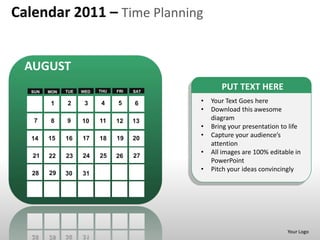 Calendar 2011 – Time Planning


  AUGUST
   SUN   MON   TUE   WED   THU   FRI   SAT
                                                    PUT TEXT HERE
          1    2      3    4     5     6     •   Your Text Goes here
                                             •   Download this awesome
    7     8    9     10    11    12    13        diagram
                                             •   Bring your presentation to life
   14    15    16    17    18    19    20
                                             •   Capture your audience’s
                                                 attention
                                             •   All images are 100% editable in
   21    22    23    24    25    26    27
                                                 PowerPoint
                                             •   Pitch your ideas convincingly
   28    29    30    31




                                                                           Your Logo
 