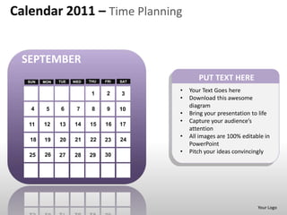 Calendar 2011 – Time Planning


 SEPTEMBER
  SUN   MON   TUE   WED   THU   FRI   SAT
                                                   PUT TEXT HERE
                           1    2
                                            •   Your Text Goes here
                                      3
                                            •   Download this awesome
   4           6
                                                diagram
         5           7     8    9     10
                                            •   Bring your presentation to life
                                            •   Capture your audience’s
   11   12    13    14    15    16    17
                                                attention
                                            •   All images are 100% editable in
   18   19    20    21    22    23    24
                                                PowerPoint
        26
                                            •   Pitch your ideas convincingly
   25         27    28    29    30




                                                                          Your Logo
 