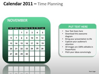 Calendar 2011 – Time Planning


 NOVEMBER
  SUN   MON   TUE   WED   THU   FRI   SAT
                                                   PUT TEXT HERE
                                            •   Your Text Goes here
               1     2     3    4     5
                                            •   Download this awesome
                                                diagram
   6     7     8     9    10    11    12
                                            •   Bring your presentation to life
                                            •   Capture your audience’s
   13   14    15    16    17    18    19        attention
                                            •   All images are 100% editable in
   20   21    22    23    24    25    26        PowerPoint
                                            •   Pitch your ideas convincingly
   27   28    29    30




                                                                          Your Logo
 