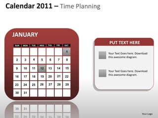Calendar 2011 – Time Planning


  JANUARY
  SUN   MON   TUE   WED   THU   FRI   SAT
                                            PUT TEXT HERE
                                       1
                                            Your Text Goes here. Download
                                            this awesome diagram.
   2    3      4    5      6     7     8

   9    10    11    12    13    14    15
                                            Your Text Goes here. Download
                                21          this awesome diagram.
  16    17    18    19    20          22

  23    24    25    26    27    28    29

  30    31




                                                                    Your Logo
 