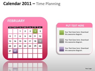 Calendar 2011 – Time Planning


  FEBRUARY
  SUN   MON   TUE   WED   THU   FRI   SAT
                                             PUT TEXT HERE
              1     2      3    4      5    Your Text Goes here. Download
                                            this awesome diagram.
   6    7     8     9     10    11    12
                                            Your Text Goes here. Download
  13    14    15    16    17    18    19    this awesome diagram.

  20    21    22    23    24    25    26
                                            Your Text Goes here. Download
  27    28                                  this awesome diagram.




                                                                     Your Logo
 