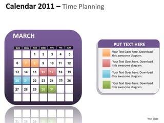 Calendar 2011 – Time Planning


  MARCH
                                             PUT TEXT HERE
  SUN   MON   TUE   WED   THU   FRI   SAT

                                            Your Text Goes here. Download
              1     2     3     4      5    this awesome diagram.

   6    7                                   Your Text Goes here. Download
              8     9     10    11    12
                                            this awesome diagram.

  13    14    15    16    17    18    19    Your Text Goes here. Download
                                            this awesome diagram.
  20    21    22    23    24    25    26
                                            Your Text Goes here. Download
                                            this awesome diagram.
  27    28    29    30    31




                                                                     Your Logo
 