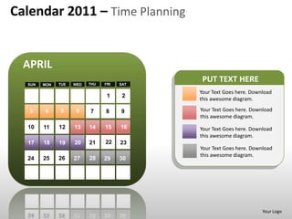 Calendar 2011 – Time Planning


  APRIL
  SUN   MON   TUE   WED   THU   FRI   SAT
                                             PUT TEXT HERE
                                            Your Text Goes here. Download
                                 1     2
                                            this awesome diagram.

   3    4     5      6    7     8     9     Your Text Goes here. Download
                                            this awesome diagram.
  10    11    12    13    14    15    16    Your Text Goes here. Download
                                            this awesome diagram.
  17    18    19    20    21    22    23
                                            Your Text Goes here. Download
                                            this awesome diagram.
  24    25    26    27    28    29    30




                                                                     Your Logo
 