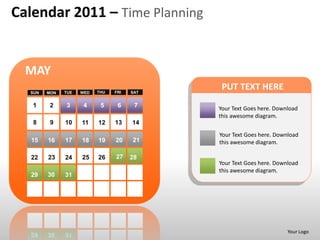 Calendar 2011 – Time Planning


  MAY
  SUN   MON   TUE   WED   THU   FRI   SAT
                                             PUT TEXT HERE
   1    2     3      4     5     6     7    Your Text Goes here. Download
                                            this awesome diagram.
   8     9    10    11    12    13    14
                                            Your Text Goes here. Download
   15   16    17    18    19    20    21    this awesome diagram.

   22   23    24    25    26    27    28
                                            Your Text Goes here. Download
                                            this awesome diagram.
  29    30    31




                                                                     Your Logo
 