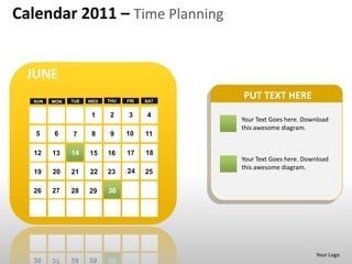 Calendar 2011 – Time Planning


 JUNE
  SUN   MON   TUE   WED   THU   FRI   SAT
                                            PUT TEXT HERE
                     1    2     3     4
                                            Your Text Goes here. Download
                                            this awesome diagram.
   5    6     7      8     9    10    11

  12    13    14    15    16    17    18
                                            Your Text Goes here. Download
                                            this awesome diagram.
  19    20    21    22    23    24    25

  26    27    28    29    30




                                                                    Your Logo
 
