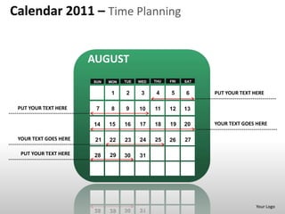Calendar 2011 – Time Planning


                       AUGUST
                       SUN   MON   TUE   WED   THU   FRI   SAT


                              1    2      3     4    5     6     PUT YOUR TEXT HERE

 PUT YOUR TEXT HERE     7     8    9     10    11    12    13

                       14    15    16    17    18    19    20    YOUR TEXT GOES HERE

 YOUR TEXT GOES HERE    21   22    23    24    25    26    27

  PUT YOUR TEXT HERE   28    29    30    31




                                                                                Your Logo
 