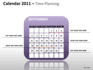 Calendar 2011 – Time Planning


                       SEPTEMBER
                       SUN   MON   TUE   WED   THU   FRI   SAT


                                                1    2     3     PUT YOUR TEXT HERE

 PUT YOUR TEXT HERE     4     5    6      7     8    9     10

                        11   12    13    14    15    16    17    YOUR TEXT GOES HERE

 YOUR TEXT GOES HERE    18   19    20    21    22    23    24

                        25   26    27    28    29    30          PUT YOUR TEXT HERE




                                                                               Your Logo
 
