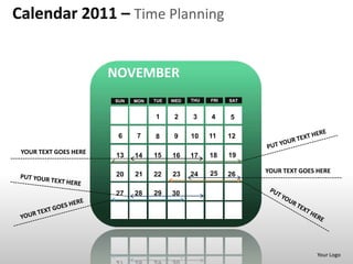 Calendar 2011 – Time Planning


                       NOVEMBER
                       SUN   MON   TUE   WED   THU   FRI   SAT


                                   1      2    3     4     5

                        6    7     8     9     10    11    12

 YOUR TEXT GOES HERE                                       19
                       13    14    15    16    17    18

                                                     25          YOUR TEXT GOES HERE
                       20    21    22    23    24          26

                       27    28    29    30




                                                                                Your Logo
 