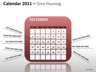 Calendar 2011 – Time Planning


                      DECEMBER
                      SUN   MON   TUE   WED   THU   FRI   SAT


                                               1     2     3

                       4     5    6      7     8     9    10

 PUT YOUR TEXT HERE   11    12    13    14    15    16    17

                      18    19    20    21    22    23    24    PUT YOUR TEXT HERE


                      25    26    27    28    29    30    31




                                                                               Your Logo
 