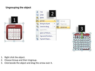 Ungrouping the object

                                                    2
            1
                                                         3




1. Right click the object.
2. Choose Group and then Ungroup.
3. Click beside the object and drag the arrow over it.
 