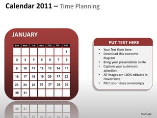 Calendar 2011 – Time Planning


  JANUARY
  SUN   MON   TUE   WED   THU   FRI   SAT
                                                   PUT TEXT HERE
                                            •   Your Text Goes here
                                       1
                                            •   Download this awesome
               4    5      6     7     8
                                                diagram
   2    3
                                            •   Bring your presentation to life
                                            •   Capture your audience’s
   9    10    11    12    13    14    15
                                                attention
        17          19    20    21    22
                                            •   All images are 100% editable in
  16          18
                                                PowerPoint
  23    24    25    26    27    28    29    •   Pitch your ideas convincingly

  30    31




                                                                          Your Logo
 