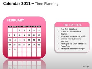 Calendar 2011 – Time Planning


  FEBRUARY
  SUN   MON   TUE   WED   THU   FRI   SAT
                                                   PUT TEXT HERE
                                            •   Your Text Goes here
              1     2      3    4      5
                                            •   Download this awesome
                                                diagram
   6    7     8     9     10    11    12
                                            •   Bring your presentation to life
                                            •   Capture your audience’s
  13    14    15    16    17    18    19
                                                attention
                                25          •   All images are 100% editable in
  20    21    22    23    24          26
                                                PowerPoint
  27    28
                                            •   Pitch your ideas convincingly




                                                                          Your Logo
 