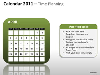 Calendar 2011 – Time Planning


  APRIL
  SUN   MON   TUE   WED   THU   FRI   SAT
                                                   PUT TEXT HERE
                                            •   Your Text Goes here
                                 1     2
                                            •   Download this awesome
                                                diagram
   3    4     5      6    7     8     9
                                            •   Bring your presentation to life
                                            •   Capture your audience’s
  10    11    12    13    14    15    16
                                                attention
                                22
                                            •   All images are 100% editable in
  17    18    19    20    21          23
                                                PowerPoint
                                            •   Pitch your ideas convincingly
  24    25    26    27    28    29    30




                                                                          Your Logo
 