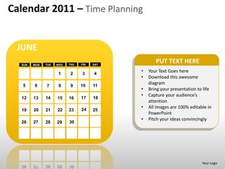 Calendar 2011 – Time Planning


 JUNE
  SUN   MON   TUE   WED   THU   FRI   SAT
                                                   PUT TEXT HERE
                     1    2     3     4
                                            •   Your Text Goes here
                                            •   Download this awesome
   5    6                       10
                                                diagram
              7      8     9          11
                                            •   Bring your presentation to life
                                            •   Capture your audience’s
  12    13    14    15    16    17    18
                                                attention
                                24
                                            •   All images are 100% editable in
  19    20    21    22    23          25
                                                PowerPoint
                                            •   Pitch your ideas convincingly
  26    27    28    29    30




                                                                          Your Logo
 