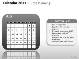 Calendar 2011 – Time Planning


  JULY
  SUN   MON   TUE   WED   THU   FRI   SAT
                                                   PUT TEXT HERE
                                            •   Your Text Goes here
                                 1     2
                                            •   Download this awesome
                                                diagram
   3     4    5      6    7     8     9
                                            •   Bring your presentation to life
                                            •   Capture your audience’s
   10   11    12    13    14    15    16
                                                attention
                                22
                                            •   All images are 100% editable in
   17   18    19    20    21          23
                                                PowerPoint
  24    25    26    27    28    29    30
                                            •   Pitch your ideas convincingly

   31




                                                                          Your Logo
 
