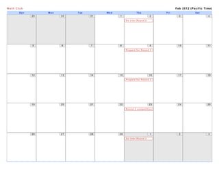 Math Club                                                                       Feb 2012 (Pacific Time)
       Sun        Mon        Tue        Wed                Thu            Fri               Sat
             29         30         31         1                      2            3                 4

                                                   Go over Round 2
                                                   tests




             5          6          7          8                      9           10                 11

                                                   Prepare for Round 3




             12         13         14         15                     16          17                 18

                                                   Prepare for Round 3




             19         20         21         22                     23          24                 25

                                                   Round 3 competition
                                                   Date




             26         27         28         29                     1            2                 3

                                                   Go over Round 3
                                                   Competition
 