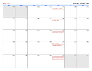 Math Club                                                                         May 2012 (Pacific Time)
       Sun        Mon        Tue        Wed                Thu              Fri               Sat
             29         30         1          2                         3           4                 5

                                                   Icebreaker, study
                                                   buddy system




             6          7          8          9                        10           11                12

                                                   A new math
                                                   concept, study
                                                   buddy, icebreaker




             13         14         15         16                       17           18                19

                                                   Icebreaker study
                                                   buddy system




             20         21         22         23                       24           25                26

                                                   Go over the
                                                   assessment
                                                   Self assessment:
                                                   geometry




             27         28         29         30                       31           1                 2

                                                   Dimensions:A walk
                                                   through
                                                   Go tover a t i c s
                                                   m a h e m self
                                                   assessment
 