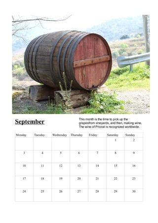 This month is the time to pick up the
September                           grapesfrom vineyards, and then, making wine.
                                    The wine of Priorat is recognized worldwide.

Monday   Tuesday   Wednesday   Thursday   Friday       Saturday     Sunday
                                                             1           2



    3        4         5            6           7            8           9



   10        11        12          13          14           15           16



   17        18        19          20          21           22           23



   24        25        26          27          28           29           30
 