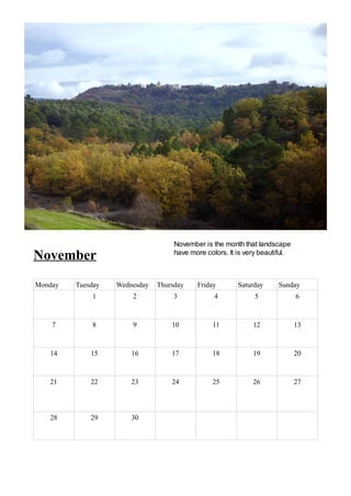 November is the month that landscape
November                            have more colors. It is very beautiful.



Monday   Tuesday   Wednesday   Thursday    Friday        Saturday     Sunday
             1         2            3            4             5              6



    7        8         9           10           11            12              13



   14        15        16          17           18            19              20



   21        22        23          24           25            26              27




   28        29        30
 