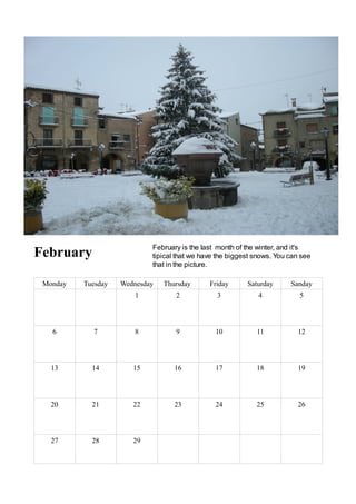 February is the last month of the winter, and it's
February                    tipical that we have the biggest snows. You can see
                            that in the picture.

 Monday   Tuesday   Wednesday   Thursday      Friday      Saturday      Sanday
                        1          2            3             4            5




   6        7           8          9            10           11           12




   13       14         15          16           17           18           19




   20       21         22          23           24           25           26




   27       28         29
 