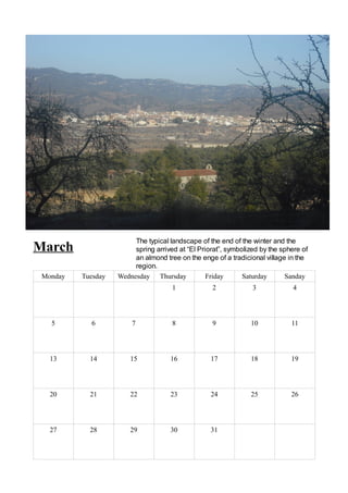 The typical landscape of the end of the winter and the
March                    spring arrived at “El Priorat”, symbolized by the sphere of
                         an almond tree on the enge of a tradicional village in the
                         region.
 Monday   Tuesday   Wednesday Thursday            Friday      Saturday      Sanday
                                      1            2             3             4




   5        6           7             8            9            10            11




   13       14          15           16            17           18            19




   20       21          22           23            24           25            26




   27       28          29           30            31
 