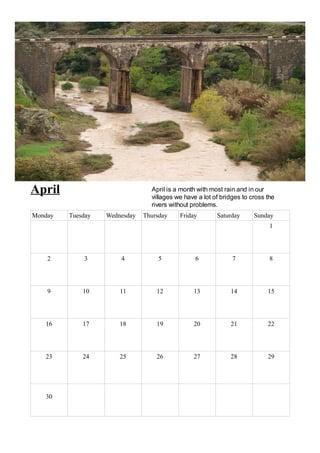 April                            April is a month with most rain and in our
                                 villages we have a lot of bridges to cross the
                                 rivers without problems.
Monday   Tuesday   Wednesday   Thursday    Friday        Saturday      Sunday
                                                                             1




    2        3         4            5            6             7             8




    9        10        11          12           13            14            15




   16        17        18          19           20            21            22




   23        24        25          26           27            28            29




   30
 