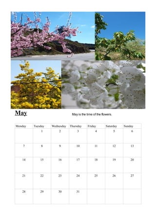 May                             May is the time of the flowers.


Monday   Tuesday   Wednesday   Thursday     Friday        Saturday     Sunday
             1         2            3             4               5        6



    7        8         9           10            11               12       13



   14        15        16          17            18               19       20




   21        22        23          24            25               26       27




   28        29        30          31
 