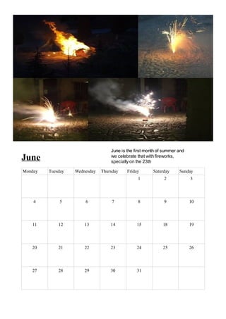 June is the first month of summer and
June                               we celebrate that with fireworks,
                                   specially on the 23th

Monday   Tuesday   Wednesday   Thursday    Friday       Saturday     Sunday
                                                1            2             3




    4        5         6            7           8            9             10




   11        12        13          14           15           18            19




   20        21        22          23           24           25            26




   27        28        29          30           31
 