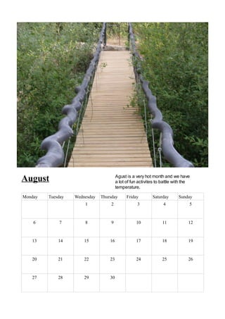 August                                  Agust is a very hot month and we have
                                        a lot of fun activites to battle with the
                                        temperature.

Monday   Tuesday   Wednesday   Thursday       Friday        Saturday      Sunday
                       1            2               3             4             5



    6        7         8            9              10            11             12



   13        14        15          16              17            18             19



   20        21        22          23              24            25             26



   27        28        29          30
 