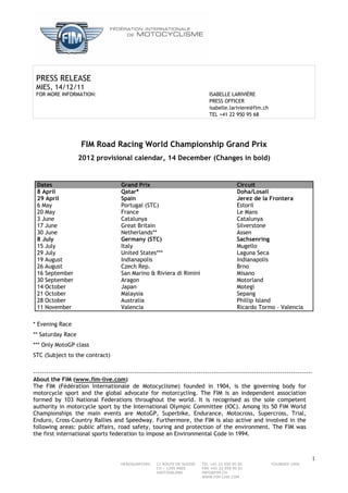 PRESS RELEASE
 MIES, 14/12/11
 FOR MORE INFORMATION:                                                            ISABELLE LARIVIÈRE
                                                                                  PRESS OFFICER
                                                                                  isabelle.lariviere@fim.ch
                                                                                  TEL +41 22 950 95 68




                      FIM Road Racing World Championship Grand Prix
                    2012 provisional calendar, 14 December (Changes in bold)


 Dates                                  Grand Prix                                             Circuit
 8 April                                Qatar*                                                 Doha/Losail
 29 April                               Spain                                                  Jerez de la Frontera
 6 May                                  Portugal (STC)                                         Estoril
 20 May                                 France                                                 Le Mans
 3 June                                 Catalunya                                              Catalunya
 17 June                                Great Britain                                          Silverstone
 30 June                                Netherlands**                                          Assen
 8 July                                 Germany (STC)                                          Sachsenring
 15 July                                Italy                                                  Mugello
 29 July                                United States***                                       Laguna Seca
 19 August                              Indianapolis                                           Indianapolis
 26 August                              Czech Rep.                                             Brno
 16 September                           San Marino & Riviera di Rimini                         Misano
 30 September                           Aragon                                                 Motorland
 14 October                             Japan                                                  Motegi
 21 October                             Malaysia                                               Sepang
 28 October                             Australia                                              Phillip Island
 11 November                            Valencia                                               Ricardo Tormo – Valencia

* Evening Race
** Saturday Race
*** Only MotoGP class
STC (Subject to the contract)

----------------------------------------------------------------------------------------------------------------------------------
About the FIM (www.fim-live.com)
The FIM (Fédération Internationale de Motocyclisme) founded in 1904, is the governing body for
motorcycle sport and the global advocate for motorcycling. The FIM is an independent association
formed by 103 National Federations throughout the world. It is recognised as the sole competent
authority in motorcycle sport by the International Olympic Committee (IOC). Among its 50 FIM World
Championships the main events are MotoGP, Superbike, Endurance, Motocross, Supercross, Trial,
Enduro, Cross-Country Rallies and Speedway. Furthermore, the FIM is also active and involved in the
following areas: public affairs, road safety, touring and protection of the environment. The FIM was
the first international sports federation to impose an Environmental Code in 1994.



                                                                                                                                 1
                                        HEADQUARTERS     11 ROUTE DE SUISSE   TEL +41 22 950 95 00             FOUNDED 1904
                                                         CH – 1295 MIES       FAX +41 22 950 95 01
                                                         SWITZERLAND          INFO@FIM.CH
                                                                              WWW.FIM-LIVE.COM
 